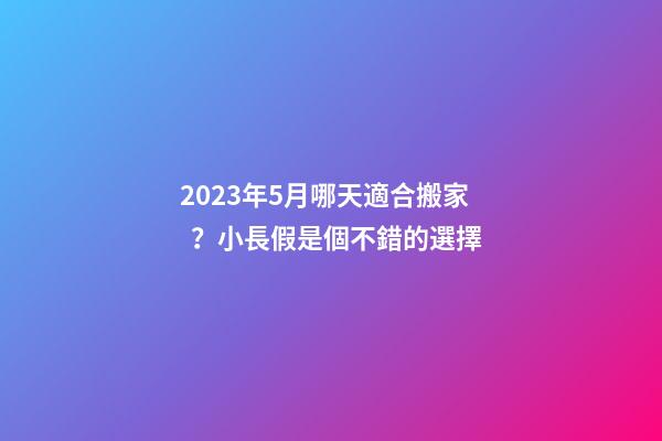 2023年5月哪天適合搬家？小長假是個不錯的選擇